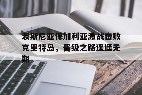沙巴体育赛事资讯-波斯尼亚保加利亚激战击败克里特岛，晋级之路遥遥无期的简单介绍